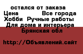 остался от заказа › Цена ­ 3 500 - Все города Хобби. Ручные работы » Для дома и интерьера   . Брянская обл.